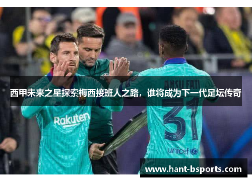 西甲未来之星探索梅西接班人之路，谁将成为下一代足坛传奇