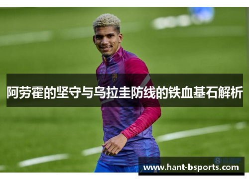 阿劳霍的坚守与乌拉圭防线的铁血基石解析