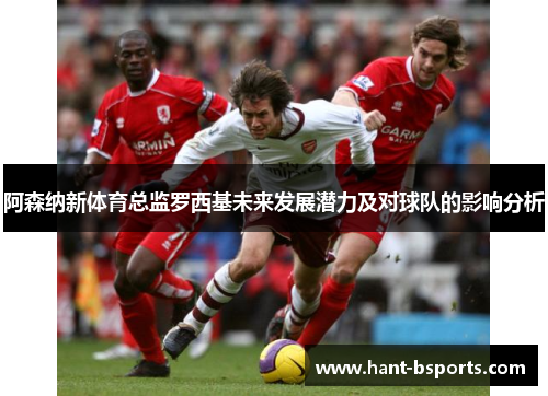 阿森纳新体育总监罗西基未来发展潜力及对球队的影响分析