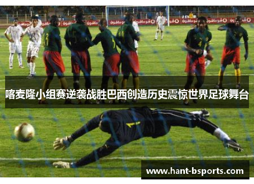 喀麦隆小组赛逆袭战胜巴西创造历史震惊世界足球舞台