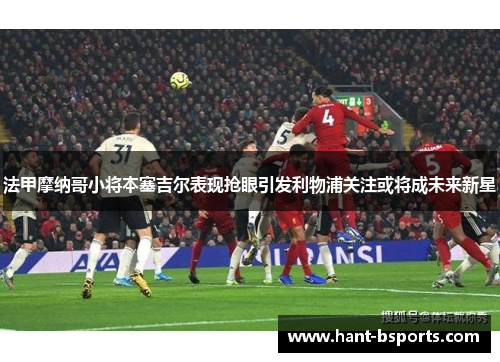 法甲摩纳哥小将本塞吉尔表现抢眼引发利物浦关注或将成未来新星