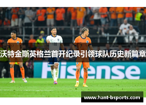 沃特金斯英格兰首开纪录引领球队历史新篇章 沃特金斯英格兰首开纪录引领球队历史新篇章