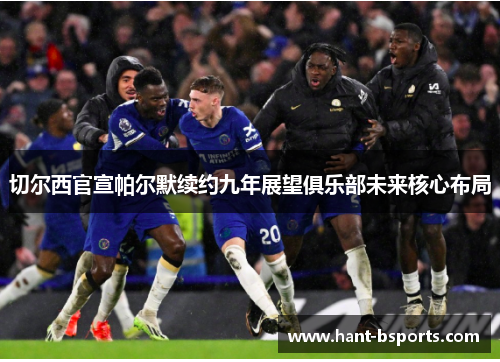 切尔西官宣帕尔默续约九年展望俱乐部未来核心布局 切尔西官宣帕尔默续约九年展望俱乐部未来核心布局