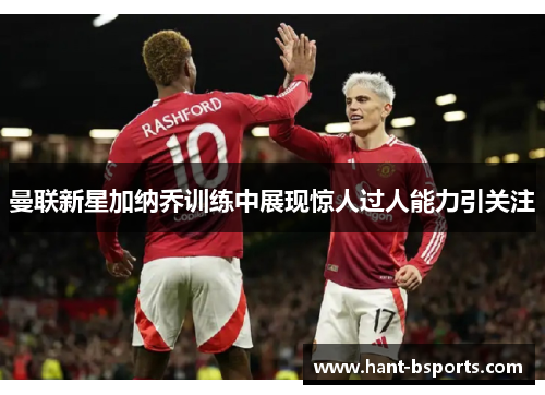 曼联新星加纳乔训练中展现惊人过人能力引关注