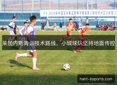 莱加内斯青训技术路线,小城球队坚持地面传控 莱加内斯青训技术路线,小城球队坚持地面传控