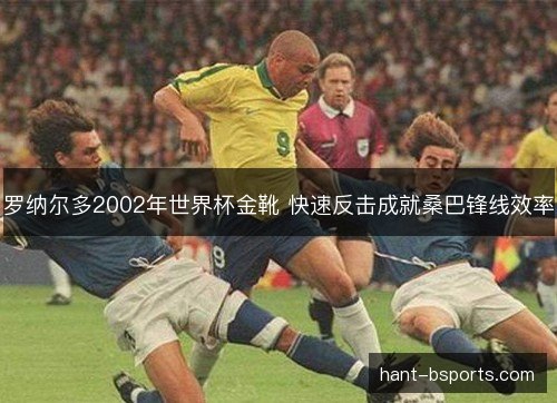 罗纳尔多2002年世界杯金靴 快速反击成就桑巴锋线效率 罗纳尔多2002年世界杯金靴 快速反击成就桑巴锋线效率